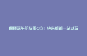 解锁端午朋友圈C位！快来郫都一站式玩嗨~