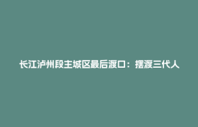 长江泸州段主城区最后渡口：摆渡三代人的“赶场记忆”