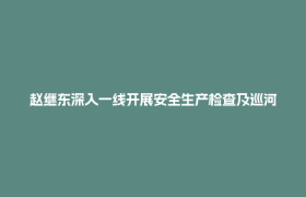赵继东深入一线开展安全生产检查及巡河并督导防汛减灾工作