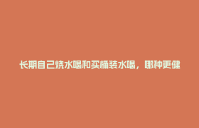 长期自己烧水喝和买桶装水喝，哪种更健康？