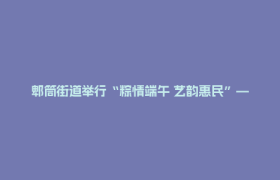 郫筒街道举行“粽情端午 艺韵惠民”— 手工粽体验暨文艺汇演活动