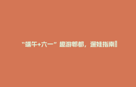 “端午+六一”趣游郫都，遛娃指南→