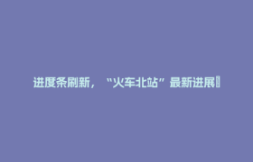 进度条刷新，“火车北站”最新进展→