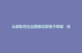头部影视企业西南总部落子郫都   成都影视城产业生态再升级
