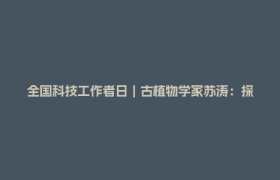 全国科技工作者日｜古植物学家苏涛：探寻地球生命演化与环境变迁的奥秘