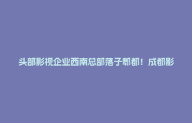 头部影视企业西南总部落子郫都！成都影视城产业生态再升级！