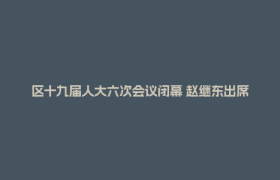 区十九届人大六次会议闭幕 赵继东出席并讲话 郑志当选区人民政府区长 王洁主持 李亦出席