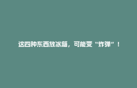 这四种东西放冰箱，可能变“炸弹”！