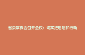 省委常委会召开会议：切实把思想和行动统一到中央通报精神上来，以最鲜明态度最过硬举措集中整治违规吃喝