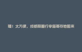 嚯！太方便，成都商圈行李箱寄存地图来了……