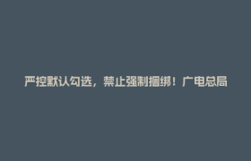 严控默认勾选，禁止强制捆绑！广电总局对互联网电视收费包自动续费专项治理