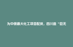 为中俄最大化工项目配货，四川造“巨无霸”是如何出海的？