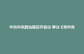 中共中央政治局召开会议 审议《党中央决策议事协调机构工作条例》 中共中央总书记习近平主持会议