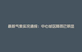最新气象实况通报：中心城区降雨已明显减弱！受影响路段正有序恢复通行