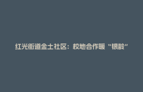 红光街道金土社区：校地合作暖“银龄” 基层治理谱新篇