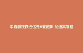 中嘉微视获近亿元A轮融资 加速高端检测设备国产化进程
