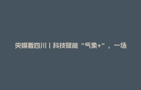 央媒看四川丨科技赋能“气象+”，一场助企富民的双向奔赴