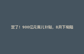 定了！900亿元育儿补贴，8月下旬陆续开放申领