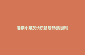 暑期小朋友快乐畅玩郫都指南→