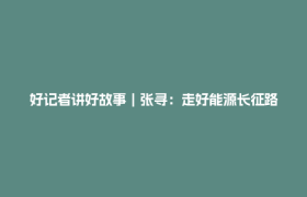 好记者讲好故事｜张寻：走好能源长征路
