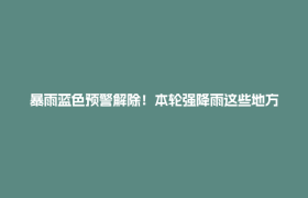 暴雨蓝色预警解除！本轮强降雨这些地方雨最大→