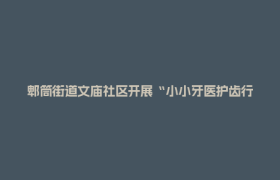 郫筒街道文庙社区开展“小小牙医护齿行动”  守护儿童口腔健康