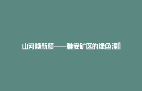 山河焕新颜——雅安矿区的绿色涅槃