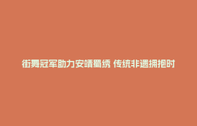 街舞冠军助力安靖蜀绣 传统非遗拥抱时代新活力