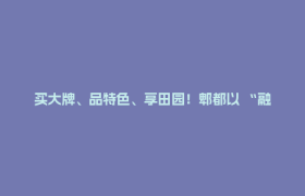 买大牌、品特色、享田园！郫都以 “融合消费” 激发城市活力