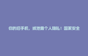 你的旧手机，或泄露个人隐私！国家安全机关支招