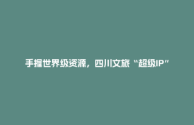 手握世界级资源，四川文旅“超级IP”如何闯世界？