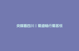 央媒看四川丨蜀道畅行蜀客惊