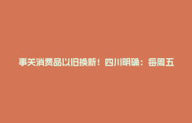 事关消费品以旧换新！四川明确：每周五发券，持续到年底