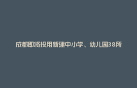 成都即将投用新建中小学、幼儿园38所！