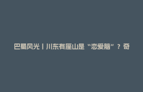 巴蜀风光丨川东有座山是“恋爱脑”？奇观和传说甜到齁！