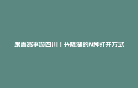 跟着赛事游四川丨兴隆湖的N种打开方式