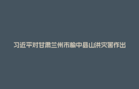 习近平对甘肃兰州市榆中县山洪灾害作出重要指示