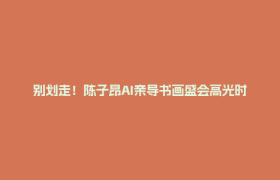 别划走！陈子昂AI亲导书画盛会高光时刻快闪