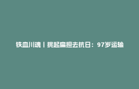 铁血川魂丨挑起扁担去抗日：97岁运输兵回忆草鞋上的峥嵘岁月