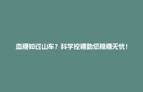 血糖如过山车？科学控糖助您稳糖无忧！