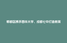 郫都区携手西华大学、成都七中打造教育高地