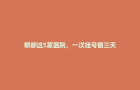 郫都这5家医院，一次挂号管三天