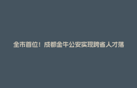 全市首位！成都金牛公安实现跨省人才落户全程网办