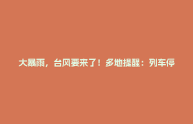 大暴雨，台风要来了！多地提醒：列车停运……