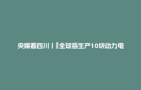 央媒看四川丨​全球每生产10块动力电池 1块宜宾造！