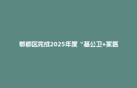 郫都区完成2025年度“基公卫+家医签约”绩效评价！这些亮点值得关注→