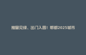 推窗见绿、出门入园！郫都2025城市治理成绩单：藏着你要的生活质感