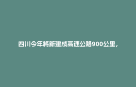 四川今年将新建成高速公路900公里，通车总里程突破1.1万公里