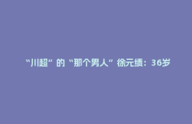 “川超”的“那个男人”徐元绩：36岁再上场 “我还年轻、我还可以”