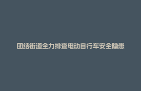 团结街道全力排查电动自行车安全隐患